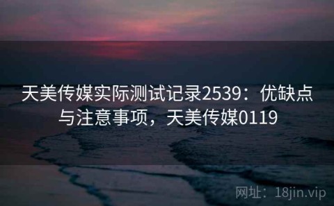 天美传媒实际测试记录2539：优缺点与注意事项，天美传媒0119