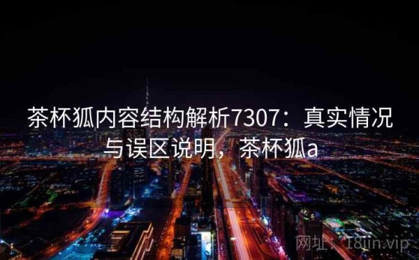 茶杯狐内容结构解析7307：真实情况与误区说明，茶杯狐a