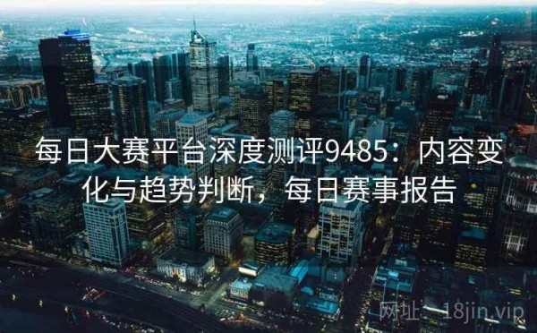 每日大赛平台深度测评9485：内容变化与趋势判断，每日赛事报告