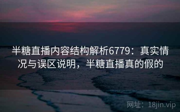 半糖直播内容结构解析6779：真实情况与误区说明，半糖直播真的假的