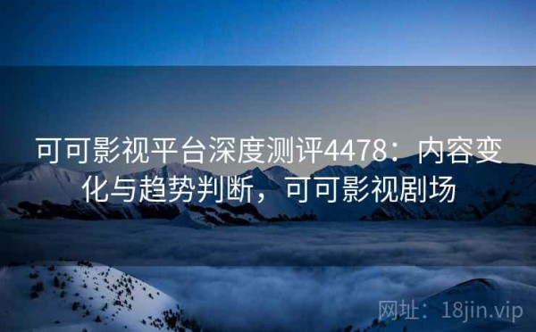 可可影视平台深度测评4478：内容变化与趋势判断，可可影视剧场