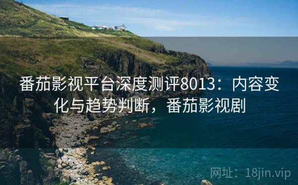 番茄影视平台深度测评8013：内容变化与趋势判断，番茄影视剧