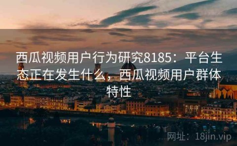 西瓜视频用户行为研究8185：平台生态正在发生什么，西瓜视频用户群体特性