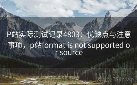 P站实际测试记录4803：优缺点与注意事项，p站format is not supported or source