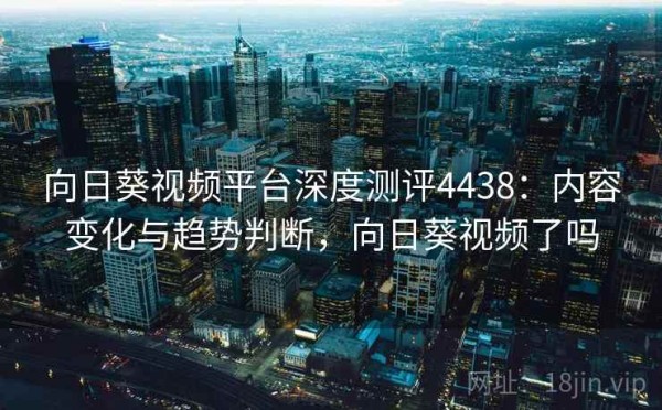 向日葵视频平台深度测评4438：内容变化与趋势判断，向日葵视频了吗