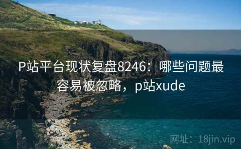 P站平台现状复盘8246：哪些问题最容易被忽略，p站xude