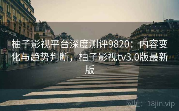 柚子影视平台深度测评9820：内容变化与趋势判断，柚子影视tv3.0版最新版