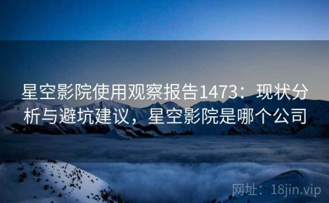 星空影院使用观察报告1473：现状分析与避坑建议，星空影院是哪个公司