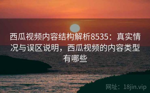 西瓜视频内容结构解析8535：真实情况与误区说明，西瓜视频的内容类型有哪些
