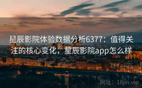 星辰影院体验数据分析6377：值得关注的核心变化，星辰影院app怎么样