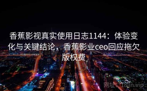 香蕉影视真实使用日志1144：体验变化与关键结论，香蕉影业ceo回应拖欠版权费