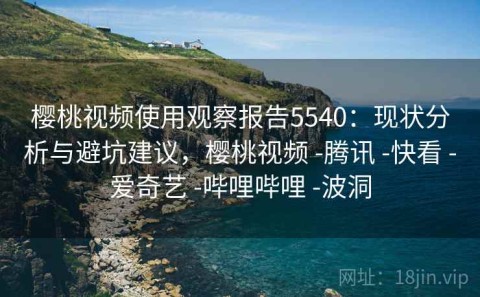 樱桃视频使用观察报告5540：现状分析与避坑建议，樱桃视频 -腾讯 -快看 -爱奇艺 -哔哩哔哩 -波洞