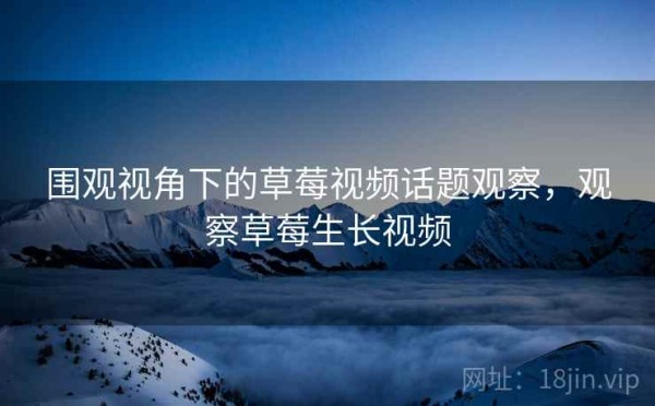 围观视角下的草莓视频话题观察，观察草莓生长视频