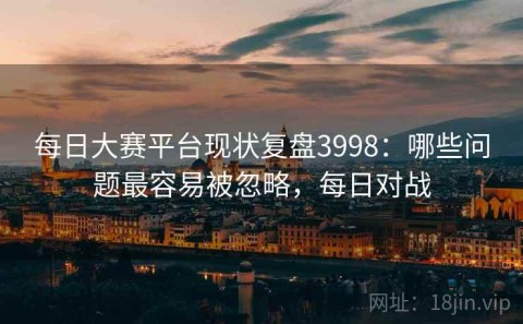 每日大赛平台现状复盘3998：哪些问题最容易被忽略，每日对战