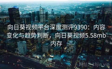 向日葵视频平台深度测评9390：内容变化与趋势判断，向日葵视频5.58mb内存