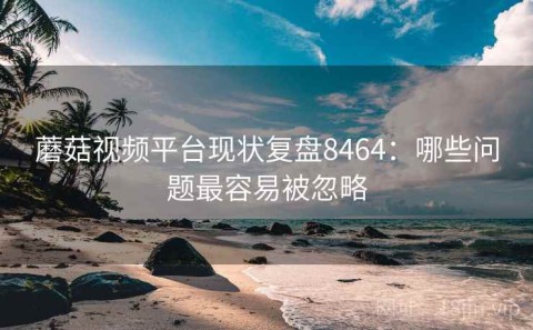 蘑菇视频平台现状复盘8464：哪些问题最容易被忽略