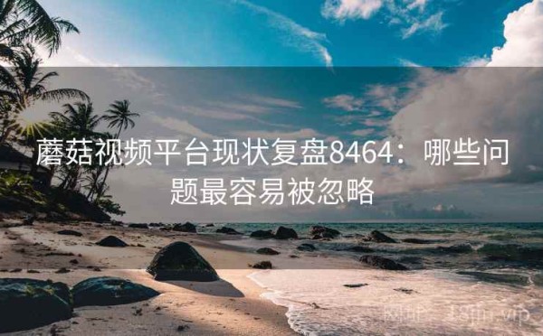 蘑菇视频平台现状复盘8464：哪些问题最容易被忽略