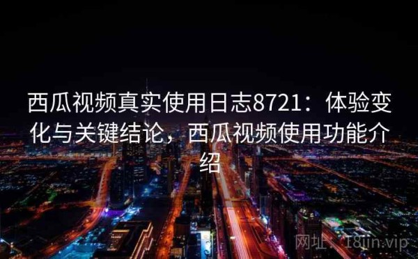 西瓜视频真实使用日志8721：体验变化与关键结论，西瓜视频使用功能介绍