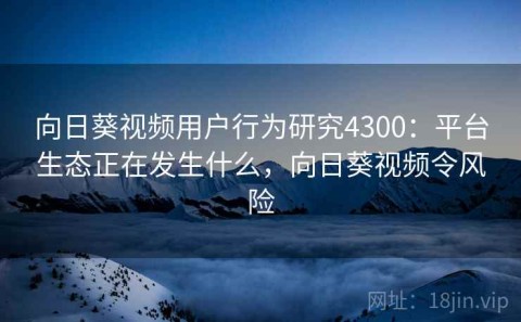 向日葵视频用户行为研究4300：平台生态正在发生什么，向日葵视频令风险