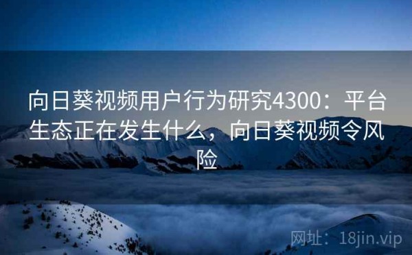 向日葵视频用户行为研究4300：平台生态正在发生什么，向日葵视频令风险
