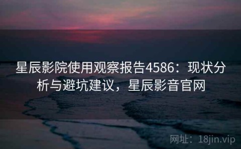 星辰影院使用观察报告4586：现状分析与避坑建议，星辰影音官网