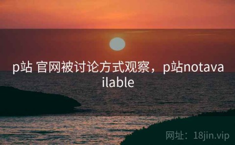 p站 官网被讨论方式观察，p站notavailable