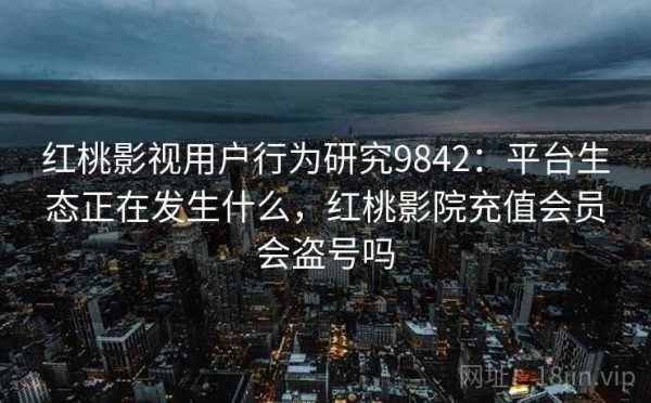 红桃影视用户行为研究9842：平台生态正在发生什么，红桃影院充值会员会盗号吗