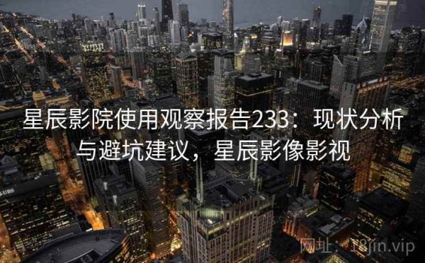 星辰影院使用观察报告233：现状分析与避坑建议，星辰影像影视