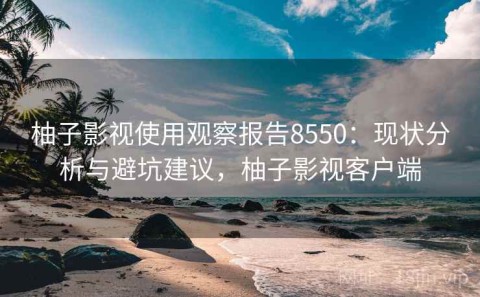 柚子影视使用观察报告8550：现状分析与避坑建议，柚子影视客户端