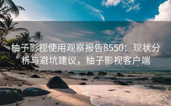 柚子影视使用观察报告8550：现状分析与避坑建议，柚子影视客户端