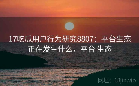 17吃瓜用户行为研究8807：平台生态正在发生什么，平台 生态