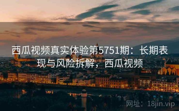 西瓜视频真实体验第5751期：长期表现与风险拆解，西瓜视频