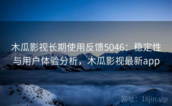 木瓜影视长期使用反馈5046：稳定性与用户体验分析，木瓜影视最新app
