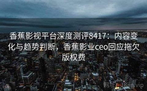 香蕉影视平台深度测评8417：内容变化与趋势判断，香蕉影业ceo回应拖欠版权费