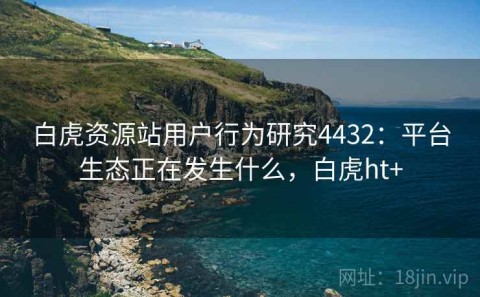 白虎资源站用户行为研究4432：平台生态正在发生什么，白虎ht+
