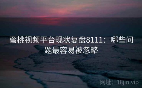 蜜桃视频平台现状复盘8111：哪些问题最容易被忽略