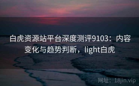 白虎资源站平台深度测评9103：内容变化与趋势判断，light白虎