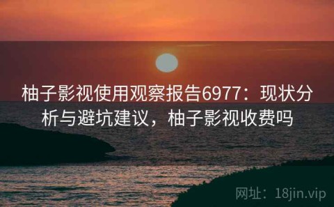柚子影视使用观察报告6977：现状分析与避坑建议，柚子影视收费吗