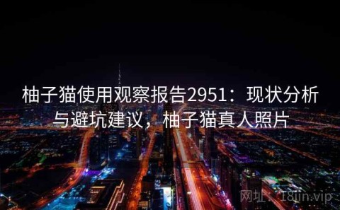 柚子猫使用观察报告2951：现状分析与避坑建议，柚子猫真人照片