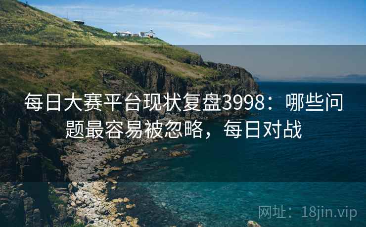 每日大赛平台现状复盘3998：哪些问题最容易被忽略，每日对战