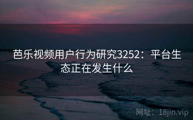 芭乐视频用户行为研究3252：平台生态正在发生什么