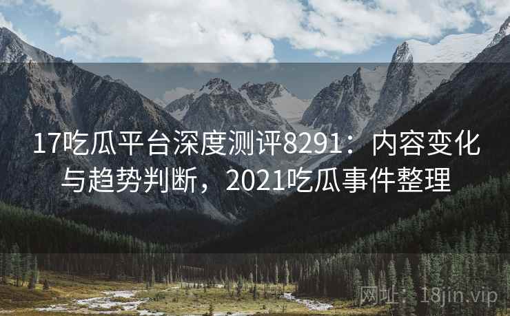 17吃瓜平台深度测评8291：内容变化与趋势判断，2021吃瓜事件整理