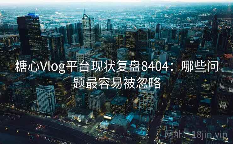 糖心Vlog平台现状复盘8404：哪些问题最容易被忽略