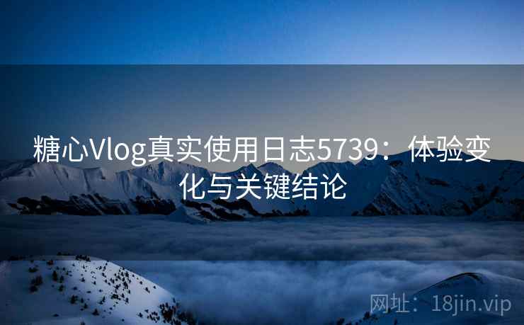 糖心Vlog真实使用日志5739：体验变化与关键结论