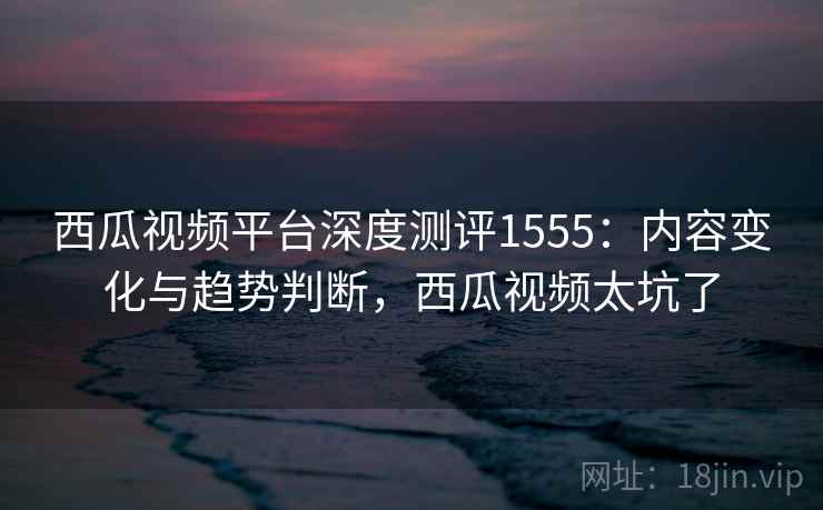 西瓜视频平台深度测评1555：内容变化与趋势判断，西瓜视频太坑了