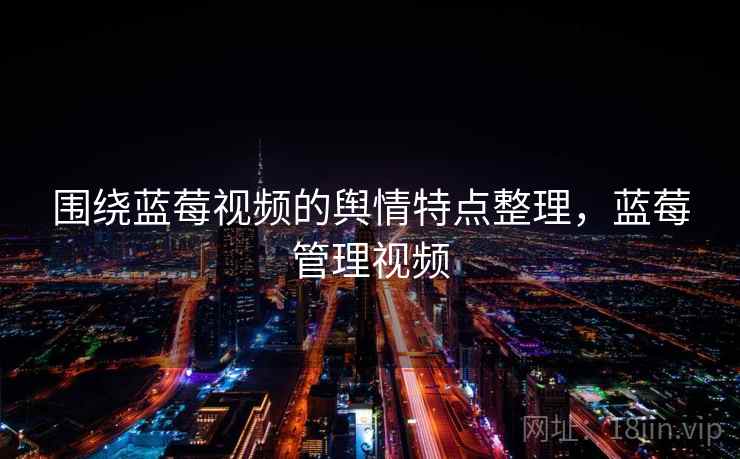 围绕蓝莓视频的舆情特点整理，蓝莓管理视频