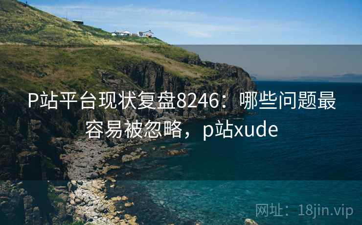 P站平台现状复盘8246：哪些问题最容易被忽略，p站xude