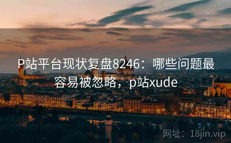 P站平台现状复盘8246：哪些问题最容易被忽略，p站xude