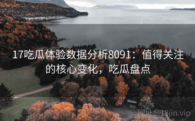 17吃瓜体验数据分析8091：值得关注的核心变化，吃瓜盘点