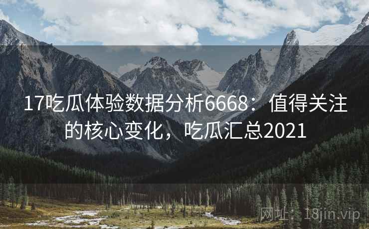 17吃瓜体验数据分析6668:值得关注的核心变化,吃瓜汇总2021 17吃瓜体验数据分析6668:值得关注的核心变化,吃瓜汇总2021